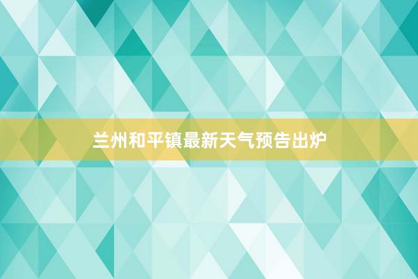 兰州和平镇最新天气预告出炉