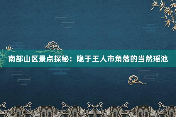 南部山区景点探秘：隐于王人市角落的当然瑶池